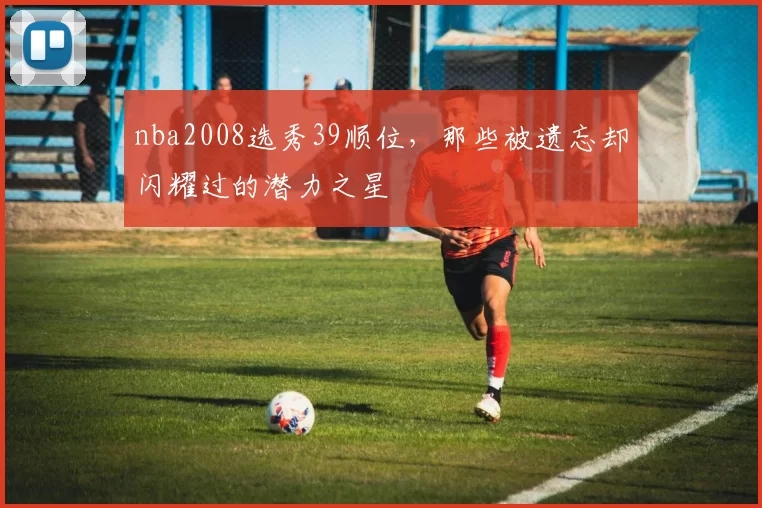 nba2008选秀39顺位，那些被遗忘却闪耀过的潜力之星