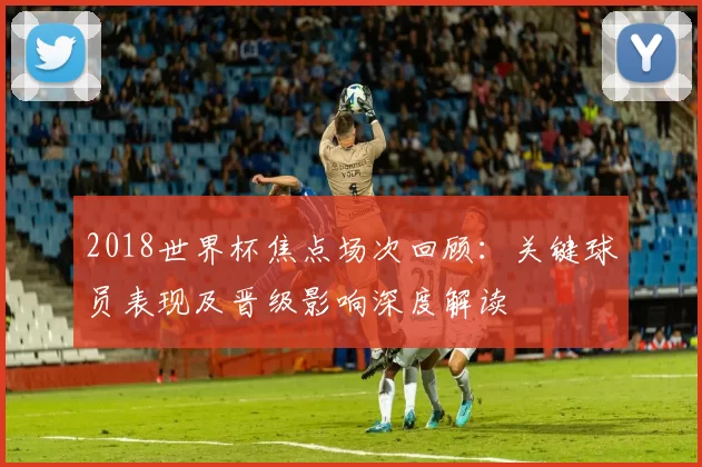 2018世界杯焦点场次回顾：关键球员表现及晋级影响深度解读