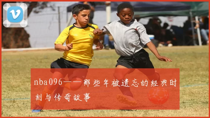 nba096——那些年被遗忘的经典时刻与传奇故事
