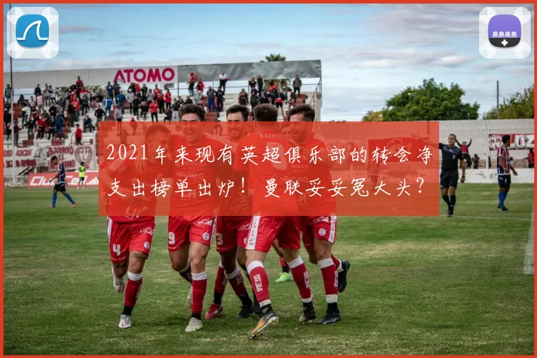 2021年来现有英超俱乐部的转会净支出榜单出炉!曼联妥妥冤大头?