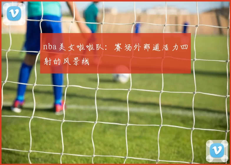 nba美女啦啦队:赛场外那道活力四射的风景线