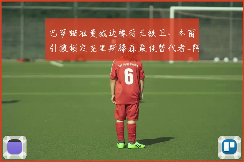 巴萨瞄准曼城边缘荷兰铁卫，冬窗引援锁定克里斯滕森最佳替代者_阿克_防守_欧冠
