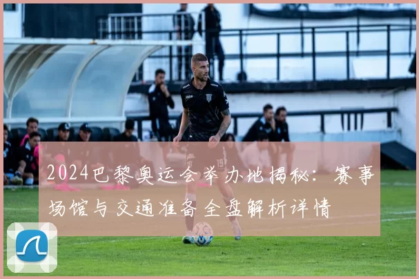 2024巴黎奥运会举办地揭秘：赛事场馆与交通准备全盘解析详情