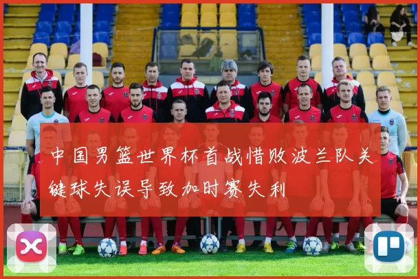 中国男篮世界杯首战惜败波兰队关键球失误导致加时赛失利