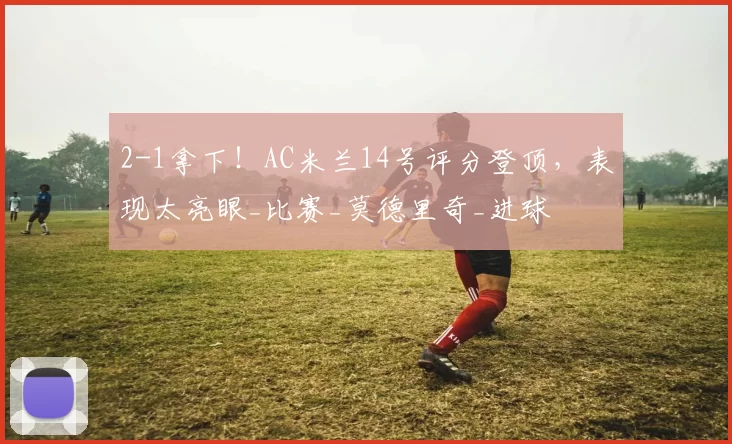 2-1拿下！AC米兰14号评分登顶，表现太亮眼_比赛_莫德里奇_进球