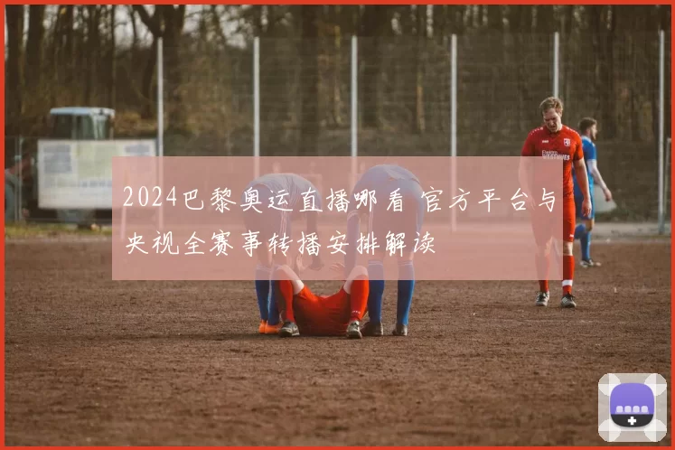 2024巴黎奥运直播哪看 官方平台与央视全赛事转播安排解读