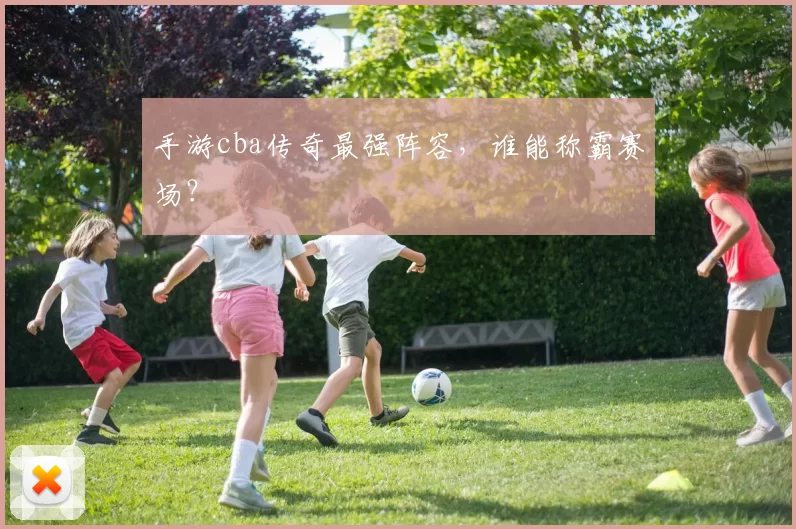 手游cba传奇最强阵容，谁能称霸赛场？