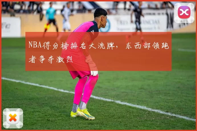 NBA得分榜排名大洗牌，东西部领跑者争夺激烈