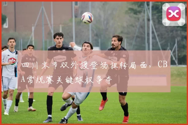四川末节双外援登场扭转局面，CBA常规赛关键球权争夺