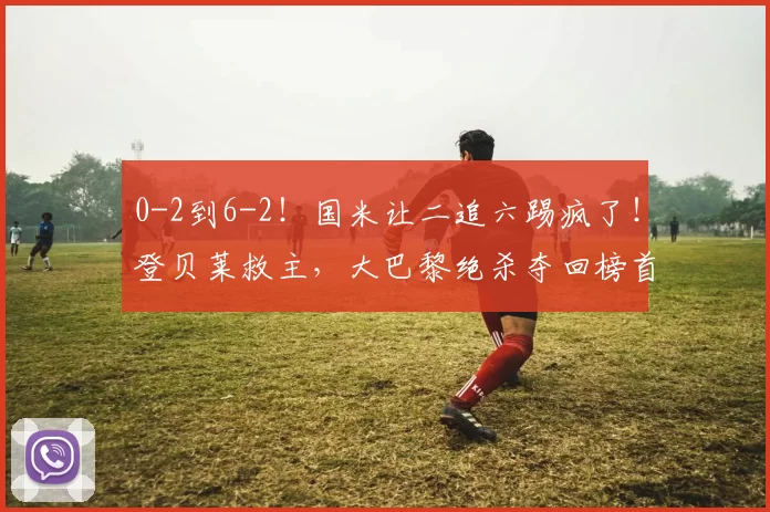 0-2到6-2!国米让二追六踢疯了!登贝莱救主,大巴黎绝杀夺回榜首