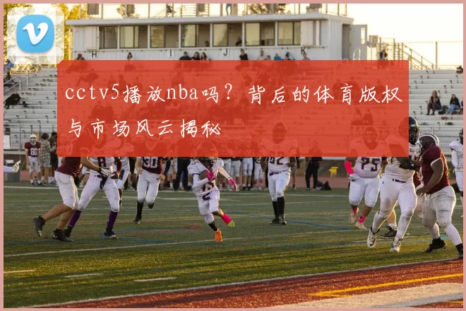 cctv5播放nba吗？背后的体育版权与市场风云揭秘