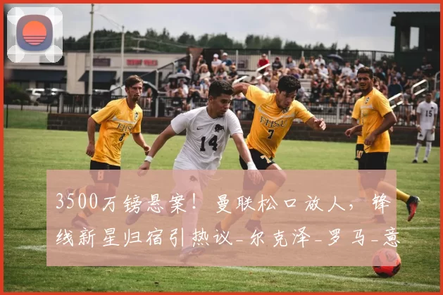 3500万镑悬案！曼联松口放人，锋线新星归宿引热议_尔克泽_罗马_意甲