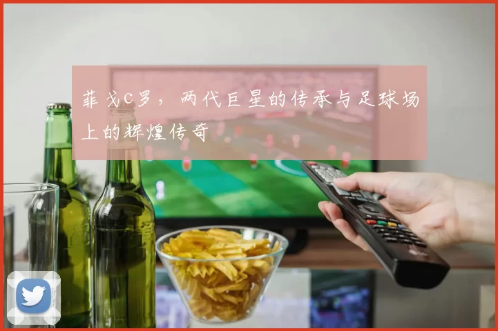 菲戈c罗，两代巨星的传承与足球场上的辉煌传奇