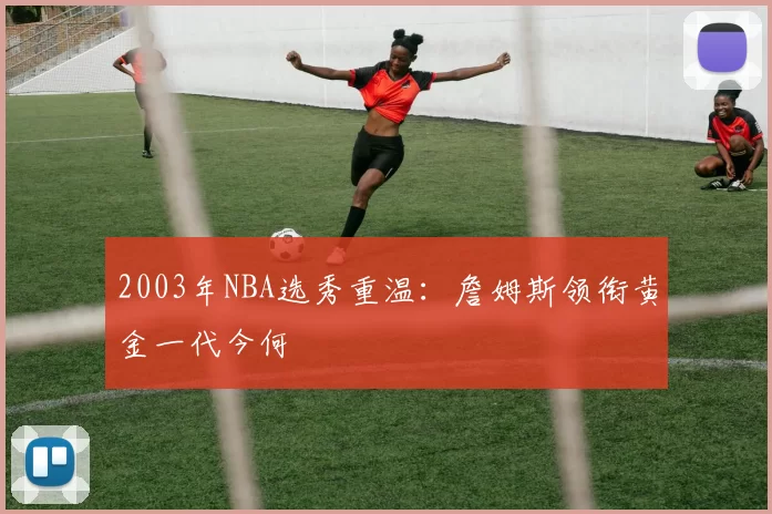 2003年NBA选秀重温：詹姆斯领衔黄金一代今何
