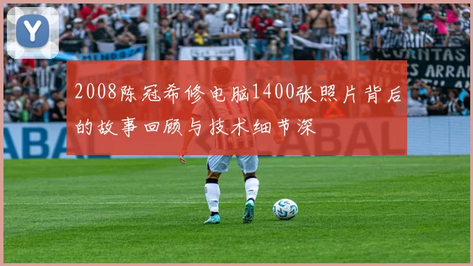 2008陈冠希修电脑1400张照片背后的故事回顾与技术细节深