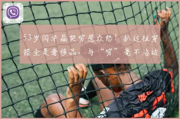 53岁闫学晶哭穷惹众怒！扒过往穿搭全是奢侈品，与“穷”毫不沾边