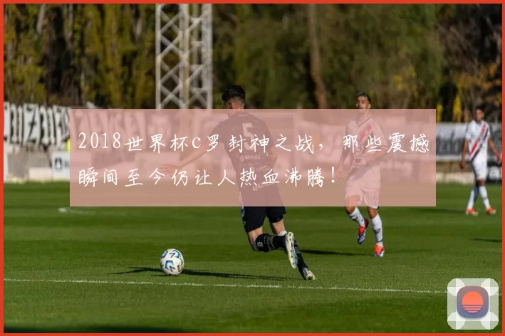 2018世界杯c罗封神之战，那些震撼瞬间至今仍让人热血沸腾！