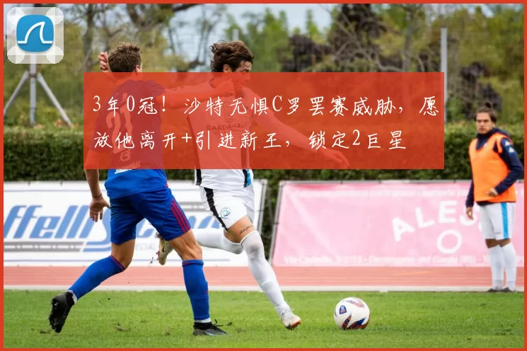 3年0冠！沙特无惧C罗罢赛威胁，愿放他离开+引进新王，锁定2巨星
