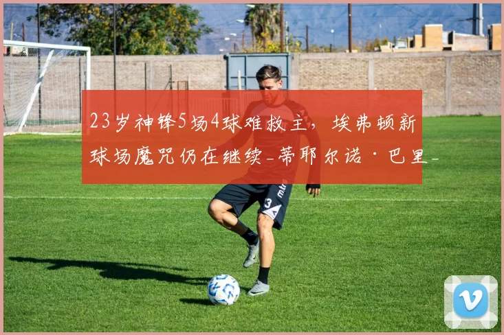 23岁神锋5场4球难救主，埃弗顿新球场魔咒仍在继续_蒂耶尔诺·巴里_比赛_英超