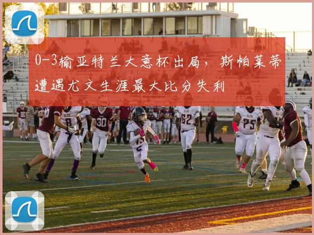 0-3输亚特兰大意杯出局,斯帕莱蒂遭遇尤文生涯最大比分失利