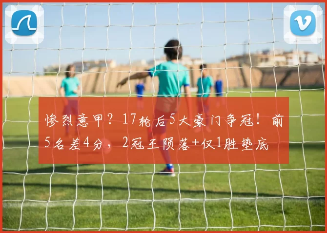惨烈意甲？17轮后5大豪门争冠！前5名差4分，2冠王陨落+仅1胜垫底