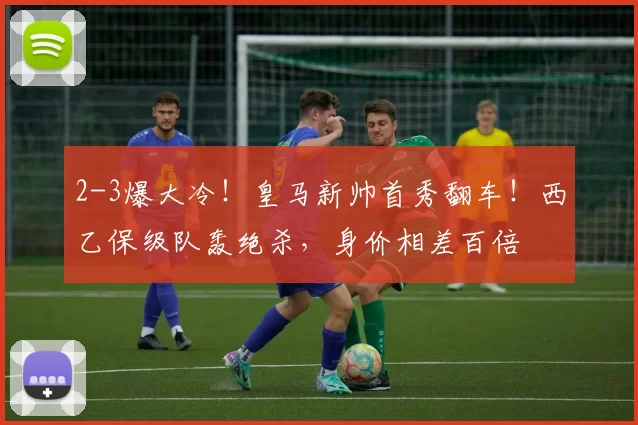 2-3爆大冷！皇马新帅首秀翻车！西乙保级队轰绝杀，身价相差百倍