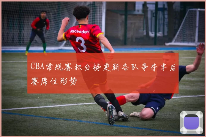 CBA常规赛积分榜更新各队争夺季后赛席位形势