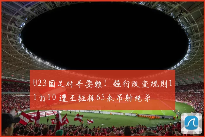 U23国足对手耍赖！强行改变规则11打10 遭王钰栋65米吊射绝杀