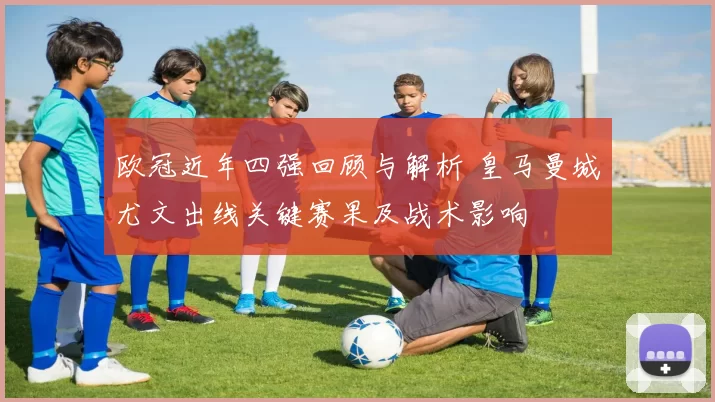 欧冠近年四强回顾与解析 皇马曼城尤文出线关键赛果及战术影响