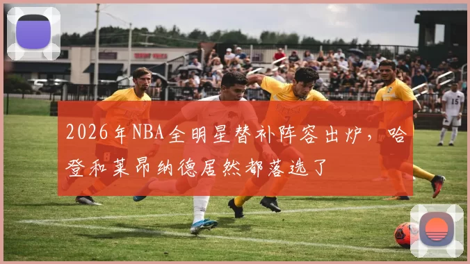 2026年NBA全明星替补阵容出炉，哈登和莱昂纳德居然都落选了