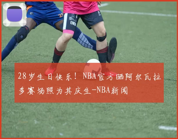 28岁生日快乐!NBA官方晒阿尔瓦拉多赛场照为其庆生-NBA新闻