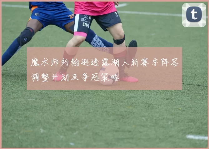 魔术师约翰逊透露湖人新赛季阵容调整计划及争冠策略